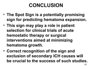 53
CONCLUSION
• The Spot Sign is a potentially promising
sign for predicting hematoma expansion.
• This sign may play a role in patient
selection for clinical trials of acute
hemostatic therapy or surgical
interventions aimed at minimizing
hematoma growth.
• Correct recognition of the sign and
exclusion of secondary ICH causes will
be crucial to the success of such studies.
 
