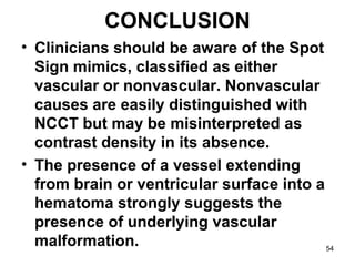 CONCLUSION
• Clinicians should be aware of the Spot
Sign mimics, classified as either
vascular or nonvascular. Nonvascular
causes are easily distinguished with
NCCT but may be misinterpreted as
contrast density in its absence.
• The presence of a vessel extending
from brain or ventricular surface into a
hematoma strongly suggests the
presence of underlying vascular
malformation. 54
 