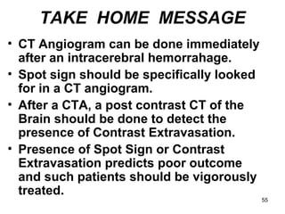 55
TAKE HOME MESSAGE
• CT Angiogram can be done immediately
after an intracerebral hemorrahage.
• Spot sign should be specifically looked
for in a CT angiogram.
• After a CTA, a post contrast CT of the
Brain should be done to detect the
presence of Contrast Extravasation.
• Presence of Spot Sign or Contrast
Extravasation predicts poor outcome
and such patients should be vigorously
treated.
 