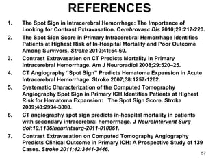 57
REFERENCES
1. The Spot Sign in Intracerebral Hemorrhage: The Importance of
Looking for Contrast Extravasation. Cerebrovasc Dis 2010;29:217-220.
2. The Spot Sign Score in Primary Intracerebral Hemorrhage Identifies
Patients at Highest Risk of In-Hospital Mortality and Poor Outcome
Among Survivors. Stroke 2010;41:54-60.
3. Contrast Extravasation on CT Predicts Mortality in Primary
Intracerebral Hemorrhage. Am J Neuroradiol 2008;29:520–25.
4. CT Angiography “Spot Sign” Predicts Hematoma Expansion in Acute
Intracerebral Hemorrhage. Stroke 2007;38:1257-1262.
5. Systematic Characterization of the Computed Tomography
Angiography Spot Sign in Primary ICH Identifies Patients at Highest
Risk for Hematoma Expansion: The Spot Sign Score. Stroke
2009;40:2994-3000.
6. CT angiography spot sign predicts in-hospital mortality in patients
with secondary intracerebral hemorrhage. J NeuroIntervent Surg
doi:10.1136/neurintsurg-2011-010061.
7. Contrast Extravasation on Computed Tomography Angiography
Predicts Clinical Outcome in Primary ICH: A Prospective Study of 139
Cases. Stroke 2011;42:3441-3446.
 