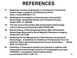 59
REFERENCES
17. Diagnostic cerebral angiography in spontaneous intracranial
haemorrhage: a guide for developing countries.
Asian J Surg 2005;28(1):1-6.
18. Radiological Investigation of Spontaneous Intracerebral
Hemorrhage: Systematic Review and Trinational Survey.
Stroke 2010; 41: 685-690.
19. The risk of recurrent stroke after intracerebral haemorrhage.
J Neurol Neurosurg Psychiatry 2007;78:836–840.
20. Natural History of Perihematomal Edema After Intracerebral
Hemorrhage Measured by Serial Magnetic Resonance Imaging.
Stroke 2011;42:73-80.
21. Guidelines for the Management of Spontaneous Intracerebral
Hemorrhage : A Guideline for Healthcare Professionals From the
American Heart Association/American Stroke Association. Stroke
2010, 41:2108-2129.
22. Prediction of haematoma growth and outcome in patients with
intracerebral haemorrhage using the CT-angiography spot sign
(PREDICT): a prospective observational study.
Lancet Neurol 2012;11:307–14.
 