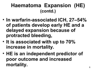 6
Haematoma Expansion (HE)
(contd.)
• In warfarin-associated ICH, 27–54%
of patients develop early HE and a
delayed expansion because of
protracted bleeding,
• It is associated with up to 70%
increase in mortality.
• HE is an independent predictor of
poor outcome and increased
mortality.
 