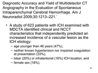61
Diagnostic Accuracy and Yield of Multidetector CT
Angiography in the Evaluation of Spontaneous
Intraparenchymal Cerebral Hemorrhage. Am J
Neuroradiol 2009;30:1213–221.`
• A study of 623 patients with ICH examined with
MDCTA identified clinical and NCCT
characteristics that independently predicted an
increased incidence of a vascular lesion as the
ICH etiology:
– age younger than 46 years (47%),
– neither known hypertension nor impaired coagulation
at presentation (33%),
– lobar (20%) or infratentorial (16%) ICH location, and
– female sex (18%).
 