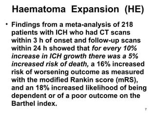 7
Haematoma Expansion (HE)
• Findings from a meta-analysis of 218
patients with ICH who had CT scans
within 3 h of onset and follow-up scans
within 24 h showed that for every 10%
increase in ICH growth there was a 5%
increased risk of death, a 16% increased
risk of worsening outcome as measured
with the modified Rankin score (mRS),
and an 18% increased likelihood of being
dependent or of a poor outcome on the
Barthel index.
 