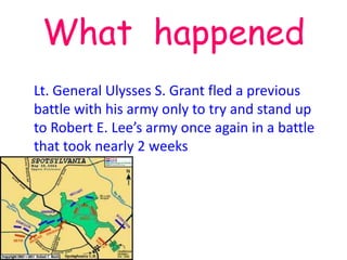 What happened
Lt. General Ulysses S. Grant fled a previous
battle with his army only to try and stand up
to Robert E. Lee’s army once again in a battle
that took nearly 2 weeks
 