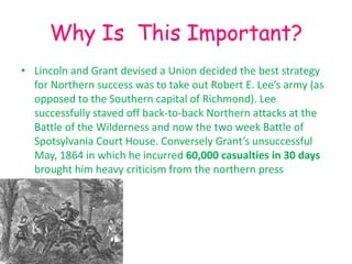 Why Is This Important?
• Lincoln and Grant devised a Union decided the best strategy
  for Northern success was to take out Robert E. Lee’s army (as
  opposed to the Southern capital of Richmond). Lee
  successfully staved off back-to-back Northern attacks at the
  Battle of the Wilderness and now the two week Battle of
  Spotsylvania Court House. Conversely Grant’s unsuccessful
  May, 1864 in which he incurred 60,000 casualties in 30 days
  brought him heavy criticism from the northern press
 