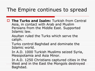 The Turks and Isalm:  Turkish from Central Asia, in contact with Arab and Muslim Persians from the Middle East. Supported Islamic law. Asultan ruled the Turks which serve the caliph. Turks control Baghdad and dominate the Islamic world. In A.D. 1000 Turkish Muslims seized Syria, Mesopotamia and Asia Minor. In A.D. 1250 Christians captured cities in the West and in the East the Mongols destroyed Baghdad. The Empire continues to spread 