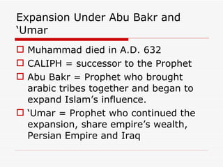 Expansion Under Abu Bakr and ‘Umar Muhammad died in A.D. 632 CALIPH = successor to the Prophet Abu Bakr = Prophet who brought arabic tribes together and began to expand Islam’s influence. ‘ Umar = Prophet who continued the expansion, share empire’s wealth, Persian Empire and Iraq 