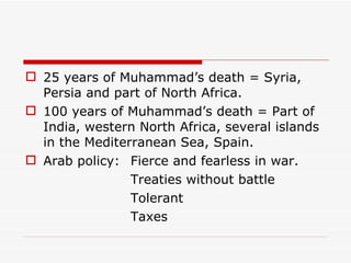 25 years of Muhammad’s death = Syria, Persia and part of North Africa. 100 years of Muhammad’s death = Part of India, western North Africa, several islands in the Mediterranean Sea, Spain. Arab policy: Fierce and fearless in war. Treaties without battle Tolerant Taxes 