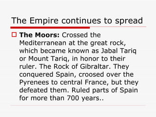 The Empire continues to spread The Moors:  Crossed the Mediterranean at the great rock, which became known as Jabal Tariq or Mount Tariq, in honor to their ruler. The Rock of Gibraltar. They conquered Spain, croosed over the Pyrenees to central France, but they defeated them. Ruled parts of Spain for more than 700 years.. 