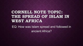 CORNELL NOTE TOPIC:
THE SPREAD OF ISLAM IN
WEST AFRICA
EQ: How was Islam spread and followed in
ancient Africa?

 