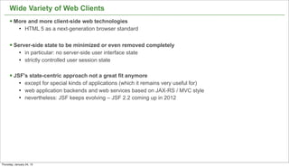 Wide Variety of Web Clients
      § More and more client-side web technologies
             l   HTML 5 as a next-generation browser standard


      § Server-side state to be minimized or even removed completely
             l   in particular: no server-side user interface state
             l   strictly controlled user session state

      § JSF's state-centric approach not a great fit anymore
             l   except for special kinds of applications (which it remains very useful for)
             l   web application backends and web services based on JAX-RS / MVC style
             l   nevertheless: JSF keeps evolving – JSF 2.2 coming up in 2012




                                                                                                10


Thursday, January 24, 13
 