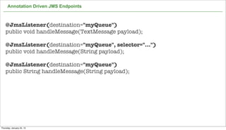 Annotation Driven JMS Endpoints



    @JmsListener(destination="myQueue")
    public void handleMessage(TextMessage payload);

    @JmsListener(destination="myQueue", selector="...")
    public void handleMessage(String payload);

    @JmsListener(destination="myQueue")
    public String handleMessage(String payload);




                                                          71

Thursday, January 24, 13
 