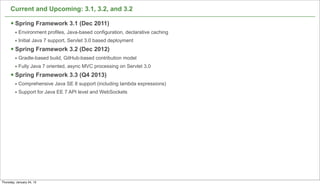Current and Upcoming: 3.1, 3.2, and 3.2

      § Spring Framework 3.1 (Dec 2011)
         • Environment profiles, Java-based configuration, declarative caching
         • Initial Java 7 support, Servlet 3.0 based deployment
      § Spring Framework 3.2 (Dec 2012)
         • Gradle-based build, GitHub-based contribution model
         • Fully Java 7 oriented, async MVC processing on Servlet 3.0
      § Spring Framework 3.3 (Q4 2013)
         • Comprehensive Java SE 8 support (including lambda expressions)
         • Support for Java EE 7 API level and WebSockets




                                                                                 73

Thursday, January 24, 13
 