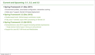 Current and Upcoming: 3.1, 3.2, and 3.2

      § Spring Framework 3.1 (Dec 2011)
         • Environment profiles, Java-based configuration, declarative caching
         • Initial Java 7 support, Servlet 3.0 based deployment
      § Spring Framework 3.2 (Dec 2012)
         • Gradle-based build, GitHub-based contribution model
         • Fully Java 7 oriented, async MVC processing on Servlet 3.0
      § Spring Framework 3.3 (Q4 2013)
         • Comprehensive Java SE 8 support (including lambda expressions)
            • Single abstract method types in Spring are well positioned
         • Support for Java EE 7 API level and WebSockets




                                                                                 13

Thursday, January 24, 13
 