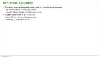 Environment Abstraction
      § Grouping bean definitions for activation in specific environments
         • e.g. development, testing, production
         • possibly different deployment environments
      § Custom resolution of placeholders
         • dependent on the actual environment
         • hierarchy of property sources




                                                                             15


Thursday, January 24, 13
 