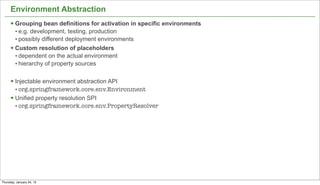 Environment Abstraction
      § Grouping bean definitions for activation in specific environments
         • e.g. development, testing, production
         • possibly different deployment environments
      § Custom resolution of placeholders
         • dependent on the actual environment
         • hierarchy of property sources

      § Injectable environment abstraction API
         • org.springframework.core.env.Environment
      § Unified property resolution SPI
         • org.springframework.core.env.PropertyResolver




                                                                             15


Thursday, January 24, 13
 