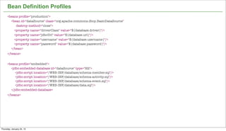 Bean Definition Profiles
      <beans proﬁle="production">
        <bean id="dataSource" class="org.apache.commons.dbcp.BasicDataSource"
           destroy-method="close">
        	 <property name="driverClass" value="${database.driver}"/>
        	 <property name="jdbcUrl" value="${database.url}"/>
        	 <property name="username" value="${database.username}"/>
        	 <property name="password" value="${database.password}"/>
        </bean>
      </beans>


      <beans proﬁle="embedded">
        <jdbc:embedded-database id="dataSource" type="H2">
           <jdbc:script location="/WEB-INF/database/schema-member.sql"/>
           <jdbc:script location="/WEB-INF/database/schema-activity.sql"/>
           <jdbc:script location="/WEB-INF/database/schema-event.sql"/>
           <jdbc:script location="/WEB-INF/database/data.sql"/>
        </jdbc:embedded-database>
      </beans>




                                                                                16


Thursday, January 24, 13
 