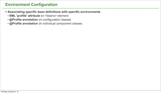 Environment Configuration
      § Associating specific bean definitions with specific environments
         • XML 'profile' attribute on <beans> element
         • @Profile annotation on configuration classes
         • @Profile annotation on individual component classes




                                                                            17


Thursday, January 24, 13
 