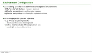 Environment Configuration
      § Associating specific bean definitions with specific environments
         • XML 'profile' attribute on <beans> element
         • @Profile annotation on configuration classes
         • @Profile annotation on individual component classes

      § Activating specific profiles by name
         • e.g. through a system property
            • -Dspring.proﬁles.active=development
         • or other means outside of the deployment unit
            • according to environment conventions




                                                                            17


Thursday, January 24, 13
 