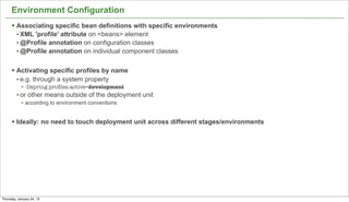 Environment Configuration
      § Associating specific bean definitions with specific environments
         • XML 'profile' attribute on <beans> element
         • @Profile annotation on configuration classes
         • @Profile annotation on individual component classes

      § Activating specific profiles by name
         • e.g. through a system property
            • -Dspring.proﬁles.active=development
         • or other means outside of the deployment unit
            • according to environment conventions


      § Ideally: no need to touch deployment unit across different stages/environments




                                                                                          17


Thursday, January 24, 13
 