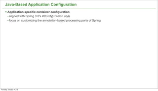 Java-Based Application Configuration
      § Application-specific container configuration
         • aligned with Spring 3.0's @Conﬁguration style
         • focus on customizing the annotation-based processing parts of Spring




                                                                                  18


Thursday, January 24, 13
 