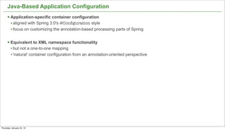 Java-Based Application Configuration
      § Application-specific container configuration
         • aligned with Spring 3.0's @Conﬁguration style
         • focus on customizing the annotation-based processing parts of Spring

      § Equivalent to XML namespace functionality
         • but not a one-to-one mapping
         • 'natural' container configuration from an annotation-oriented perspective




                                                                                       18


Thursday, January 24, 13
 