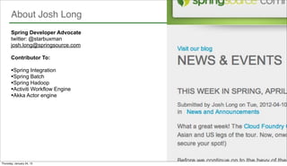 About Josh Long
       Spring Developer Advocate
       twitter: @starbuxman
       josh.long@springsource.com

       Contributor To:

       •Spring Integration
       •Spring Batch
       •Spring Hadoop
       •Activiti Workflow Engine
       •Akka Actor engine




      3
Thursday, January 24, 13
 