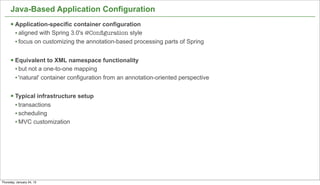 Java-Based Application Configuration
      § Application-specific container configuration
         • aligned with Spring 3.0's @Conﬁguration style
         • focus on customizing the annotation-based processing parts of Spring

      § Equivalent to XML namespace functionality
         • but not a one-to-one mapping
         • 'natural' container configuration from an annotation-oriented perspective

      § Typical infrastructure setup
         • transactions
         • scheduling
         • MVC customization




                                                                                       18


Thursday, January 24, 13
 