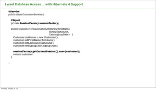 I want Database Access ... with Hibernate 4 Support

          @Service
          public class CustomerService {

              @Inject
              private SessionFactory sessionFactory;

              public Customer createCustomer(String ﬁrstName,
                                            String lastName,
                                            Date signupDate) {
                Customer customer = new Customer();
                customer.setFirstName(ﬁrstName);
                customer.setLastName(lastName);
                customer.setSignupDate(signupDate);

                  sessionFactory.getCurrentSession().save(customer);
                  return customer;
              }

          }




                                                  Not confidential. Tell everyone.   21


Thursday, January 24, 13
 