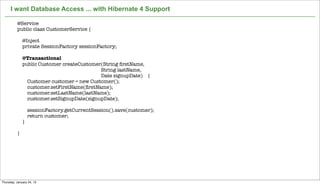 I want Database Access ... with Hibernate 4 Support

          @Service
          public class CustomerService {

              @Inject
              private SessionFactory sessionFactory;

              @Transactional
              public Customer createCustomer(String ﬁrstName,
                                            String lastName,
                                            Date signupDate) {
                Customer customer = new Customer();
                customer.setFirstName(ﬁrstName);
                customer.setLastName(lastName);
                customer.setSignupDate(signupDate);

                  sessionFactory.getCurrentSession().save(customer);
                  return customer;
              }

          }




                                                       Not confidential. Tell everyone.   22


Thursday, January 24, 13
 