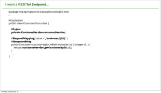 I want a RESTful Endpoint...

          package org.springsource.examples.spring31.web;
          ..

          @Controller
          public class CustomerController {

              @Inject
              private CustomerService customerService;

              @RequestMapping(value = "/customer/{id}" )
              @ResponseBody
              public Customer customerById( @PathVariable("id") Integer id ) {
                  return customerService.getCustomerById(id);
              }
               ...
          }




                                                    Not confidential. Tell everyone.   24


Thursday, January 24, 13
 