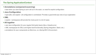 The Spring ApplicationContext

      § Annotations (component-scanning)
         • best when you want Spring to sort it all out in the wash, no need for explicit configuration
      § Java Configuration
         • type-safe, and explicit - all configuration is centralized. Provides a good birds-eye view of your application
      § XML
         • explicit - namespaces still provide the most punch in a lot of cases
      § All together
         • use Java configuration for your regular third party beans (like a DataSource)
         • XML namespaces for DSLs and higher level functionality (Spring Integration, Batch, etc.)
         • annotations for your components (a @Service, or a Spring MVC @Controller)




                                                                                                                            27

Thursday, January 24, 13
 
