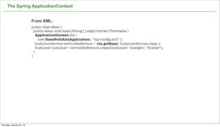 The Spring ApplicationContext


                           From XML:
                           public class Main {
                             public static void main(String [] args) throws Throwable {
                               ApplicationContext ctx =
                                new ClassPathXmlApplication( “my-conﬁg.xml” );
                               CustomerService serviceReference = ctx.getBean( CustomerService.class );
                               Customer customer = serviceReference.createCustomer( "Juergen", "Hoeller");
                             }
                           }




                                                                                                             28

Thursday, January 24, 13
 