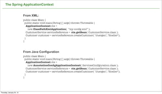 The Spring ApplicationContext


                           From XML:
                           public class Main {
                             public static void main(String [] args) throws Throwable {
                               ApplicationContext ctx =
                                new ClassPathXmlApplication( “my-conﬁg.xml” );
                               CustomerService serviceReference = ctx.getBean( CustomerService.class );
                               Customer customer = serviceReference.createCustomer( "Juergen", "Hoeller");
                             }
                           }



                           From Java Configuration
                           public class Main {
                             public static void main(String [] args) throws Throwable {
                               ApplicationContext ctx =
                                new AnnotationConﬁgApplicationContext( ServicesConﬁguration.class );
                               CustomerService serviceReference = ctx.getBean( CustomerService.class );
                               Customer customer = serviceReference.createCustomer( "Juergen", "Hoeller");
                             }
                           }



                                                                                                             28

Thursday, January 24, 13
 