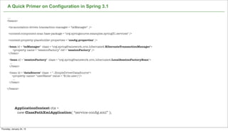 A Quick Primer on Configuration in Spring 3.1

      ....
     <beans>

      <tx:annotation-driven transaction-manager = "txManager" />

      <context:component-scan base-package = "org.springsource.examples.spring31.services" />

      <context:property-placeholder properties = "conﬁg.properties" />

      <bean id = "txManager" class = "org.springframework.orm.hibernate4.HibernateTransactionManager">
         <property name = "sessionFactory" ref = "sessionFactory" />
      </bean>

       <bean id = "sessionFactory" class = "org.springframework.orm.hibernate4.LocalSessionFactoryBean">
        ...
       </bean>

       <bean id = "dataSource" class = "..SimpleDriverDataSource">
         <property name= "userName" value = "${ds.user}"/>
          ...
       </bean>

     </beans>




             ApplicationContext ctx =
              new ClassPathXmlApplication( “service-conﬁg.xml” );

                                                            Not confidential. Tell everyone.

Thursday, January 24, 13
 
