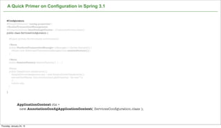 A Quick Primer on Configuration in Spring 3.1


     @Conﬁguration
     @PropertySource("/conﬁg.properties")
     @EnableTransactionManagement
     @ComponentScan(basePackageClasses = {CustomerService.class})
     public class ServicesConﬁguration {

         @Inject private Environment environment;

         @Bean
         public PlatformTransactionManager txManager() throws Exception {
           return new HibernateTransactionManager(this.sessionFactory());
         }

         @Bean
         public SessionFactory sessionFactory() { ... }

          @Bean
          public DataSource dataSource(){
            SimpleDriverDataSource sds = new SimpleDriverDataSource();
            sds.setUserName( this.environment.getProperty( “ds.user”));
            // ...
            return sds;
         }

     }




               ApplicationContext ctx =
                new AnnotationConﬁgApplicationContext( ServicesConﬁguration.class );

                                                                   Not confidential. Tell everyone.

Thursday, January 24, 13
 
