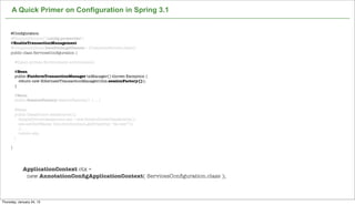 A Quick Primer on Configuration in Spring 3.1


     @Conﬁguration
     @PropertySource("/conﬁg.properties")
     @EnableTransactionManagement
     @ComponentScan(basePackageClasses = {CustomerService.class})
     public class ServicesConﬁguration {

         @Inject private Environment environment;

         @Bean
         public PlatformTransactionManager txManager() throws Exception {
           return new HibernateTransactionManager(this.sessionFactory());
         }

         @Bean
         public SessionFactory sessionFactory() { ... }

          @Bean
          public DataSource dataSource(){
            SimpleDriverDataSource sds = new SimpleDriverDataSource();
            sds.setUserName( this.environment.getProperty( “ds.user”));
            // ...
            return sds;
         }

     }




             ApplicationContext ctx =
              new AnnotationConﬁgApplicationContext( ServicesConﬁguration.class );

                                                                   Not confidential. Tell everyone.

Thursday, January 24, 13
 