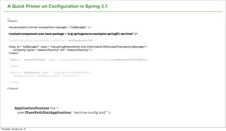 A Quick Primer on Configuration in Spring 3.1

      ....
     <beans>

      <tx:annotation-driven transaction-manager = "txManager" />

      <context:component-scan base-package = "org.springsource.examples.spring31.services" />

      <context:property-placeholder properties = "conﬁg.properties" />

      <bean id = "txManager" class = "org.springframework.orm.hibernate4.HibernateTransactionManager">
         <property name = "sessionFactory" ref = "sessionFactory" />
      </bean>

       <bean id = "sessionFactory" class = "org.springframework.orm.hibernate4.LocalSessionFactoryBean">
        ...
       </bean>

       <bean id = "dataSource" class = "..SimpleDriverDataSource">
         <property name= "userName" value = "${ds.user}"/>
          ...
       </bean>

     </beans>




             ApplicationContext ctx =
              new ClassPathXmlApplication( “service-conﬁg.xml” );

                                                            Not confidential. Tell everyone.

Thursday, January 24, 13
 