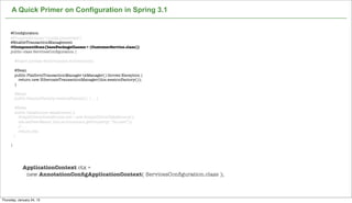 A Quick Primer on Configuration in Spring 3.1


     @Conﬁguration
     @PropertySource("/conﬁg.properties")
     @EnableTransactionManagement
     @ComponentScan(basePackageClasses = {CustomerService.class})
     public class ServicesConﬁguration {

         @Inject private Environment environment;

         @Bean
         public PlatformTransactionManager txManager() throws Exception {
           return new HibernateTransactionManager(this.sessionFactory());
         }

         @Bean
         public SessionFactory sessionFactory() { ... }

          @Bean
          public DataSource dataSource(){
            SimpleDriverDataSource sds = new SimpleDriverDataSource();
            sds.setUserName( this.environment.getProperty( “ds.user”));
            // ...
            return sds;
         }

     }




             ApplicationContext ctx =
              new AnnotationConﬁgApplicationContext( ServicesConﬁguration.class );

                                                                   Not confidential. Tell everyone.

Thursday, January 24, 13
 