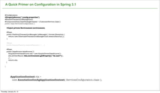 A Quick Primer on Configuration in Spring 3.1


     @Conﬁguration
     @PropertySource("/conﬁg.properties")
     @EnableTransactionManagement
     @ComponentScan(basePackageClasses = {CustomerService.class})
     public class ServicesConﬁguration {

         @Inject private Environment environment;

         @Bean
         public PlatformTransactionManager txManager() throws Exception {
           return new HibernateTransactionManager(this.sessionFactory());
         }

         @Bean
         public SessionFactory sessionFactory() { ... }

          @Bean
          public DataSource dataSource(){
            SimpleDriverDataSource sds = new SimpleDriverDataSource();
            sds.setUserName( this.environment.getProperty( “ds.user”));
            // ...
            return sds;
         }

     }




             ApplicationContext ctx =
              new AnnotationConﬁgApplicationContext( ServicesConﬁguration.class );

                                                                 Not confidential. Tell everyone.

Thursday, January 24, 13
 