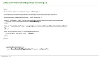 A Quick Primer on Configuration in Spring 3.1

      ....
     <beans>

      <tx:annotation-driven transaction-manager = "txManager" />

      <context:component-scan base-package = "org.springsource.examples.spring31.services" />

      <context:property-placeholder properties = "conﬁg.properties" />

      <bean id = "txManager" class = "org.springframework.orm.hibernate4.HibernateTransactionManager">
         <property name = "sessionFactory" ref = "sessionFactory" />
      </bean>

       <bean id = "sessionFactory" class = "org.springframework.orm.hibernate4.LocalSessionFactoryBean">
        ...
       </bean>

       <bean id = "dataSource" class = "..SimpleDriverDataSource">
         <property name= "userName" value = "${ds.user}"/>
          ...
       </bean>

     </beans>




             ApplicationContext ctx =
              new ClassPathXmlApplication( “service-conﬁg.xml” );

                                                            Not confidential. Tell everyone.

Thursday, January 24, 13
 