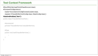 Test Context Framework
      @RunWith(SpringJUnit4ClassRunner.class)
      @ContextConﬁguration(
          loader=AnnotationConﬁgContextLoader.class,
          classes={TransferServiceConﬁg.class, DataConﬁg.class})
      @ActiveProﬁles("dev")
      public class TransferServiceTest {


          @Autowired
          private TransferService transferService;


          @Test
          public void testTransferService() {
              ...
          }
      }




                                                                   40


Thursday, January 24, 13
 
