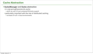 Cache Abstraction
      § CacheManager and Cache abstraction
         • in org.springframework.cache
            • which up until 3.0 just contained EhCache support
         • particularly important with the rise of distributed caching
            • not least of it all: in cloud environments




                                                                         42


Thursday, January 24, 13
 