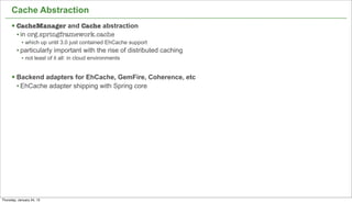 Cache Abstraction
      § CacheManager and Cache abstraction
         • in org.springframework.cache
            • which up until 3.0 just contained EhCache support
         • particularly important with the rise of distributed caching
            • not least of it all: in cloud environments


      § Backend adapters for EhCache, GemFire, Coherence, etc
         • EhCache adapter shipping with Spring core




                                                                         42


Thursday, January 24, 13
 