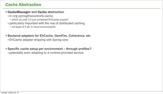 Cache Abstraction
      § CacheManager and Cache abstraction
         • in org.springframework.cache
            • which up until 3.0 just contained EhCache support
         • particularly important with the rise of distributed caching
            • not least of it all: in cloud environments


      § Backend adapters for EhCache, GemFire, Coherence, etc
         • EhCache adapter shipping with Spring core

      § Specific cache setup per environment – through profiles?
         • potentially even adapting to a runtime-provided service




                                                                         42


Thursday, January 24, 13
 