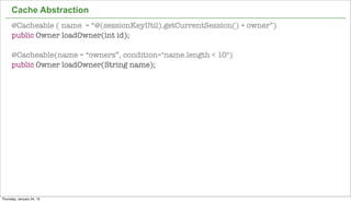 Cache Abstraction
      @Cacheable ( name = “@(sessionKeyUtil).getCurrentSession() + owner”)
      public Owner loadOwner(int id);

      @Cacheable(name = “owners”, condition="name.length < 10")
      public Owner loadOwner(String name);




                                                                             43


Thursday, January 24, 13
 
