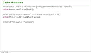 Cache Abstraction
      @Cacheable ( name = “@(sessionKeyUtil).getCurrentSession() + owner”)
      public Owner loadOwner(int id);

      @Cacheable(name = “owners”, condition="name.length < 10")
      public Owner loadOwner(String name);

      @CacheEvict (name = “owners”)




                                                                             43


Thursday, January 24, 13
 