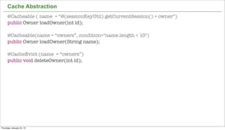Cache Abstraction
      @Cacheable ( name = “@(sessionKeyUtil).getCurrentSession() + owner”)
      public Owner loadOwner(int id);

      @Cacheable(name = “owners”, condition="name.length < 10")
      public Owner loadOwner(String name);

      @CacheEvict (name = “owners”)
      public void deleteOwner(int id);




                                                                             43


Thursday, January 24, 13
 