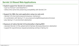 Servlet 3.0 Based Web Applications
      § Explicit support for Servlet 3.0 containers
         • such as Tomcat 7 and GlassFish 3
         • while at the same time preserving compatibility with Servlet 2.4+

      § Support for XML-free web application setup (no web.xml)
         • Servlet 3.0's ServletContainerInitializer mechanism
         • in combination with Spring 3.1's AnnotationConﬁgWebApplicationContext
         • plus Spring 3.1's environment abstraction

      § Exposure of native Servlet 3.0 functionality in Spring MVC
         • standard Servlet 3.0 file upload behind Spring's MultipartResolver abstraction
         • support for asynchronous request processing coming in Spring 3.2




                                                                                            44


Thursday, January 24, 13
 
